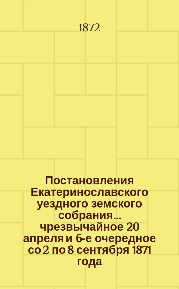 Постановления Екатеринославского уездного земского собрания... чрезвычайное 20 апреля и 6-е очередное со 2 по 8 сентября 1871 года