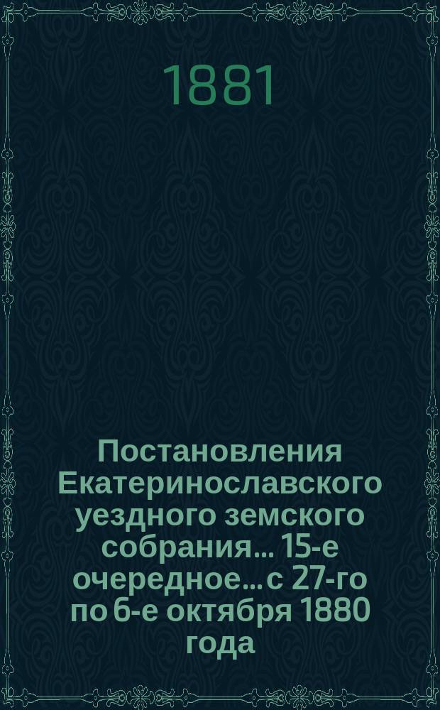 Постановления Екатеринославского уездного земского собрания... 15-е очередное... с 27-го по 6-е октября 1880 года