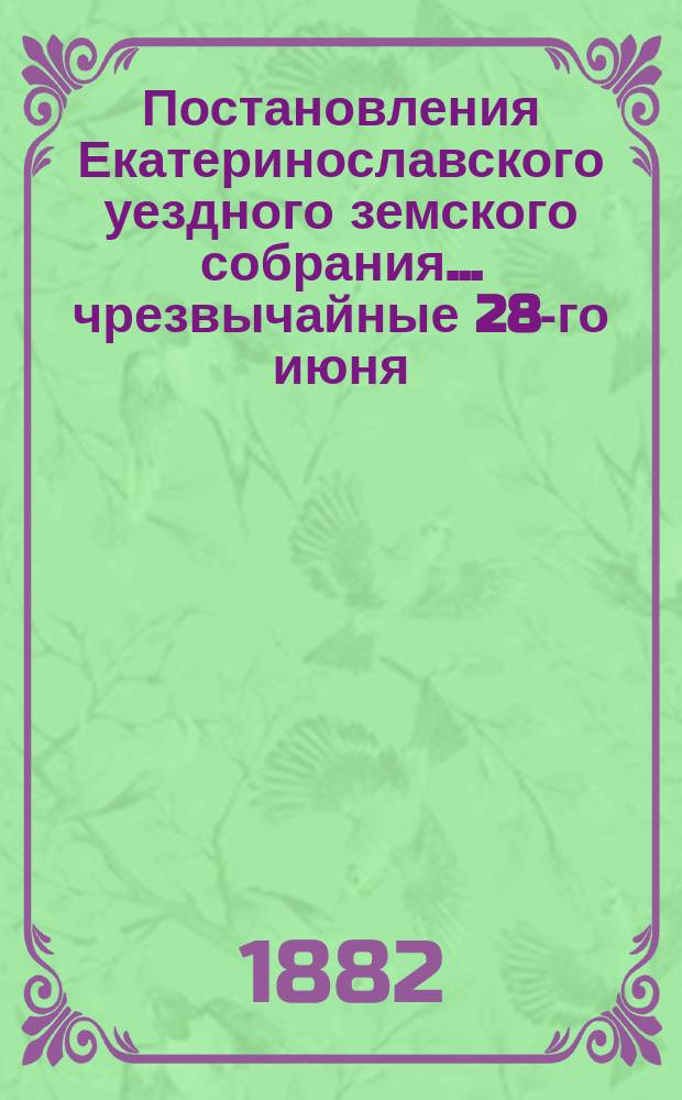 Постановления Екатеринославского уездного земского собрания... чрезвычайные 28-го июня, 3-го - 4-го октября и 16-е очередное, с 6-го по 15-е октября 1881 года