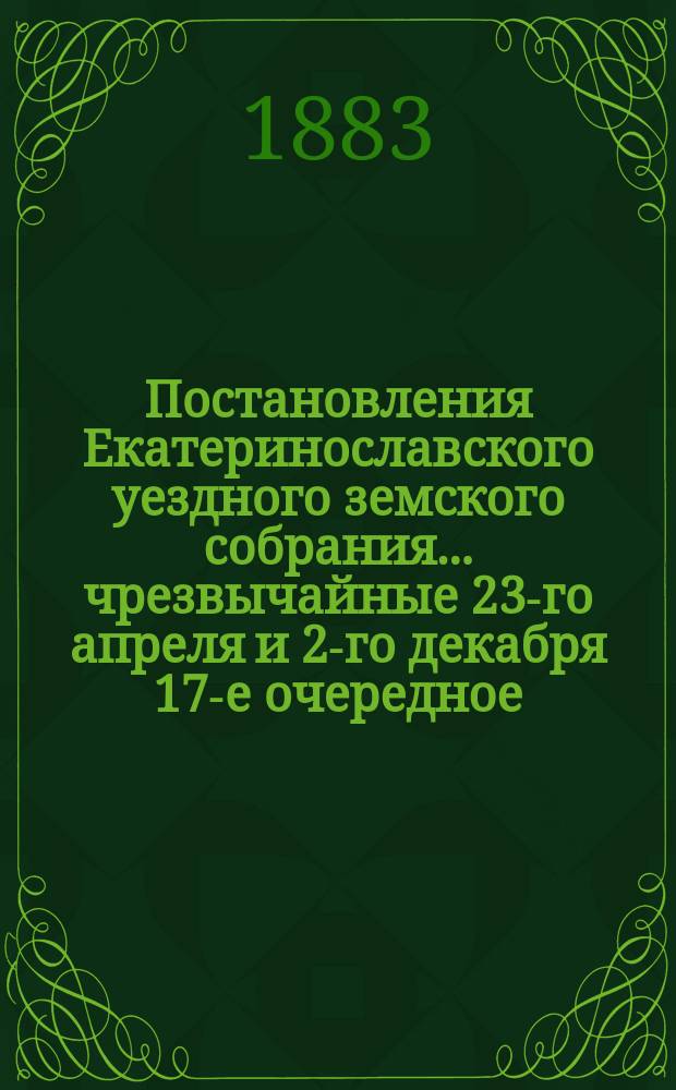 Постановления Екатеринославского уездного земского собрания... чрезвычайные 23-го апреля и 2-го декабря 17-е очередное, с 5-го по 12-е октября 1882 года