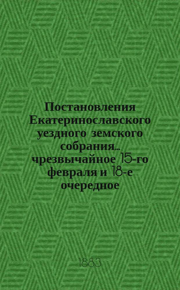Постановления Екатеринославского уездного земского собрания... чрезвычайное 15-го февраля и 18-е очередное, с 5-го по 13-е октября 1883 года