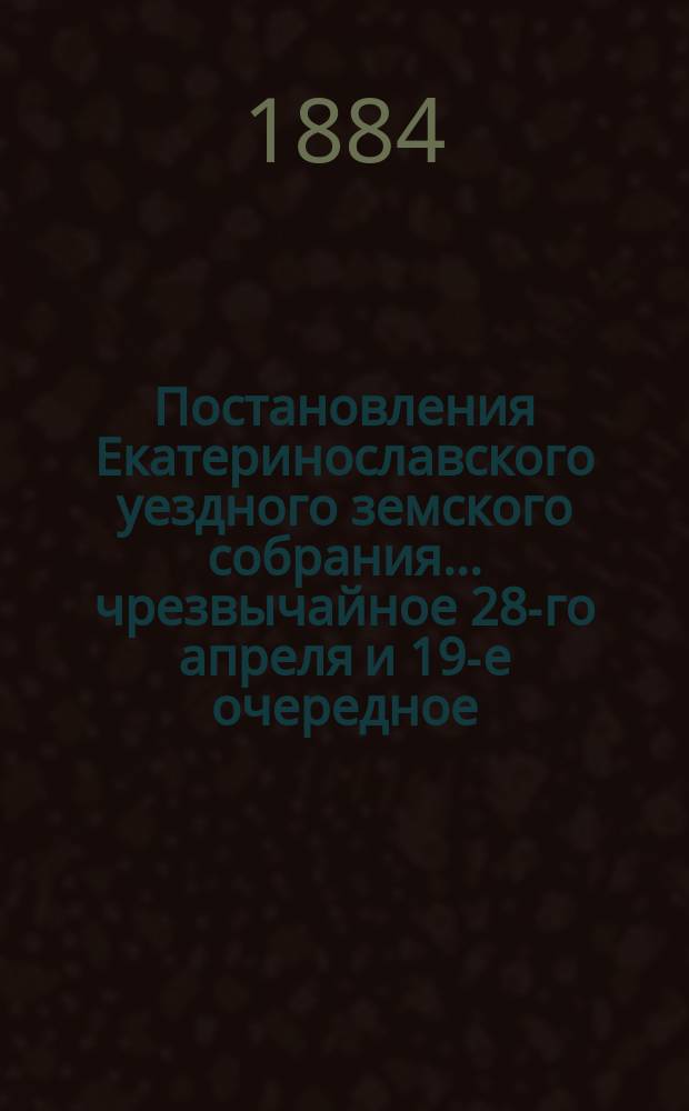 Постановления Екатеринославского уездного земского собрания... чрезвычайное 28-го апреля и 19-е очередное, с 11-го по 20-е октября 1884 года