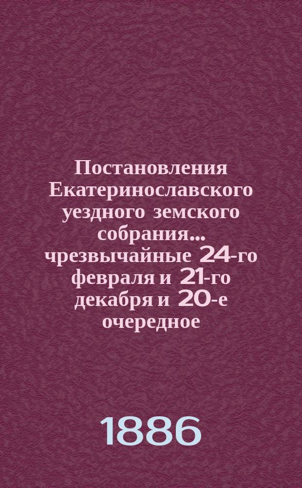 Постановления Екатеринославского уездного земского собрания... чрезвычайные 24-го февраля и 21-го декабря и 20-е очередное, с 8-го по 17-е октября 1885 года