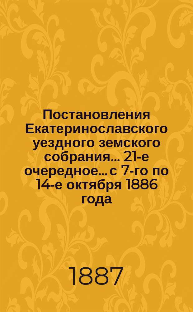 Постановления Екатеринославского уездного земского собрания... 21-е очередное... с 7-го по 14-е октября 1886 года