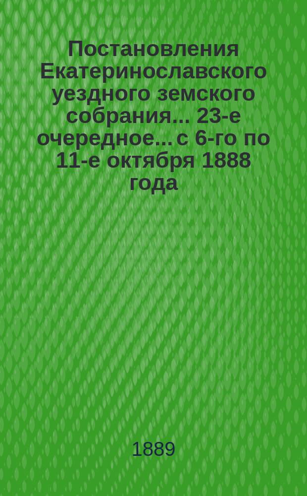 Постановления Екатеринославского уездного земского собрания... 23-е очередное... с 6-го по 11-е октября 1888 года