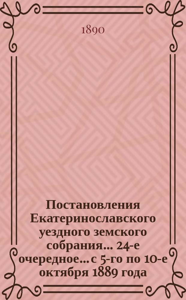 Постановления Екатеринославского уездного земского собрания... 24-е очередное... с 5-го по 10-е октября 1889 года