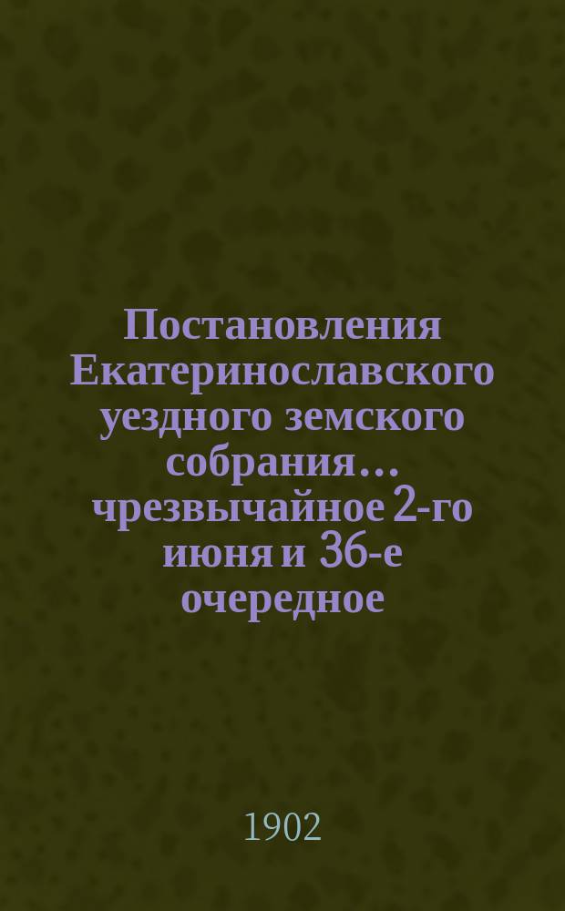 Постановления Екатеринославского уездного земского собрания... чрезвычайное 2-го июня и 36-е очередное, с 30-го сентября по 7-е октября 1901 года