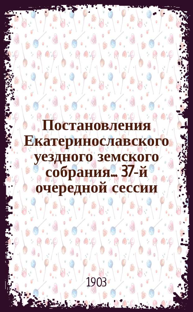 Постановления Екатеринославского уездного земского собрания... [37-й] очередной сессии, с 30-го сентября по 9-е октября 1902 года