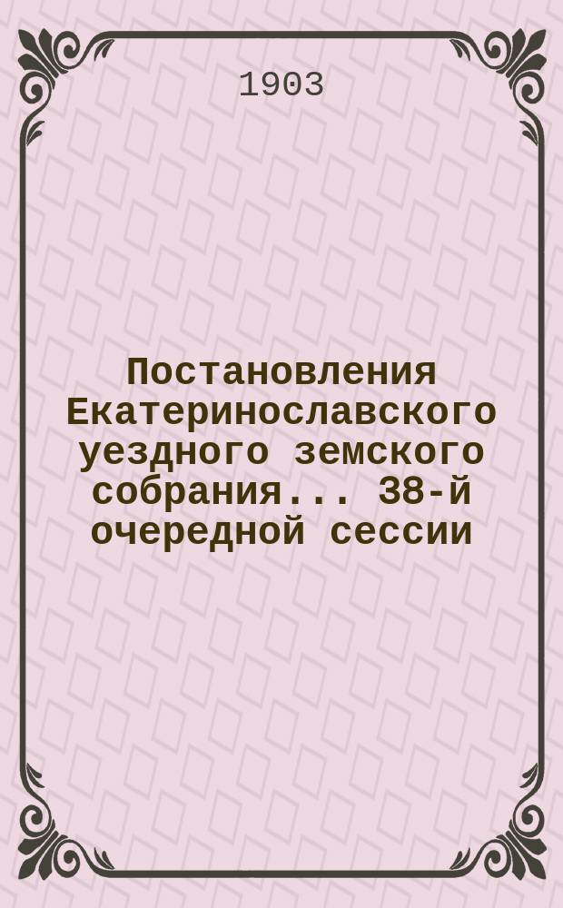 Постановления Екатеринославского уездного земского собрания... [38-й] очередной сессии, с 1-го по 9-е октября 1903 года