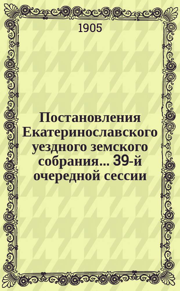 Постановления Екатеринославского уездного земского собрания... [39-й] очередной сессии, с 1-го по 8-е октября 1904 года