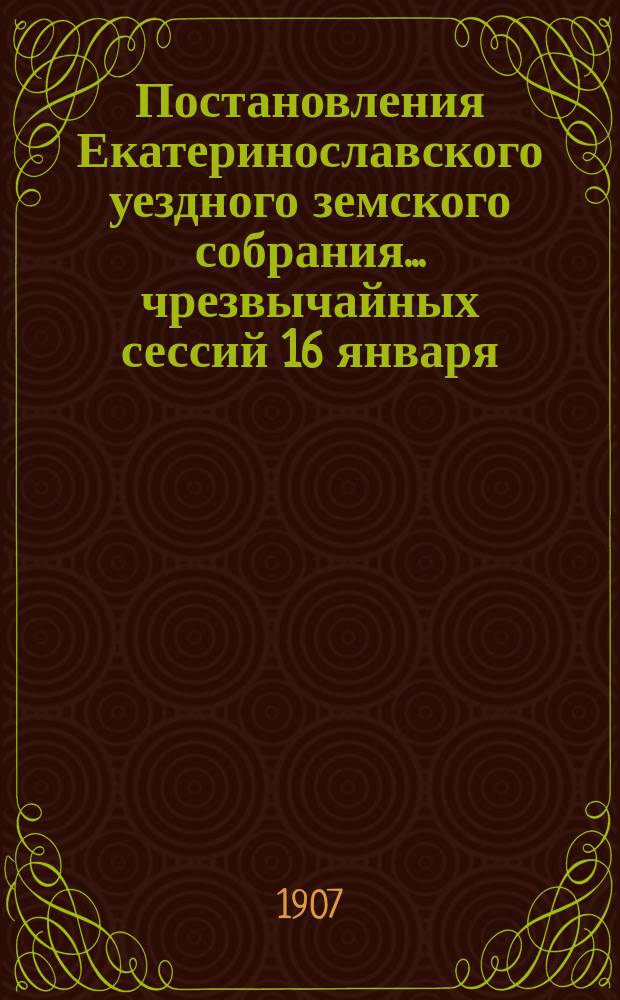 Постановления Екатеринославского уездного земского собрания... чрезвычайных сессий 16 января, 25 февраля и 26 июня и XLI очередной сессии, с 3-го по 12-е октября 1906 года