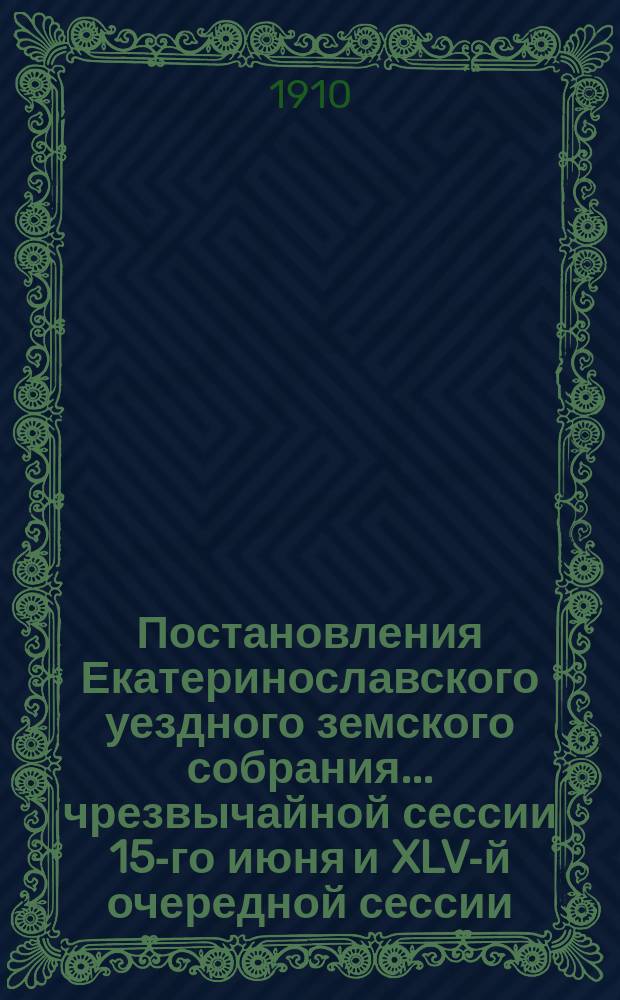 Постановления Екатеринославского уездного земского собрания... чрезвычайной сессии 15-го июня и XLV-й очередной сессии, с 15-го по 22-е октября 1910 года