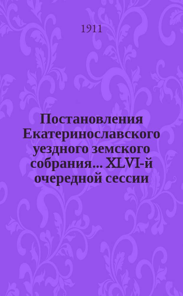 Постановления Екатеринославского уездного земского собрания... XLVI-й очередной сессии, с 1-го по 5-е октября, и чрезвычайной сессии 5-го декабря 1911 года