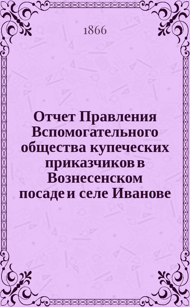 Отчет Правления Вспомогательного общества купеческих приказчиков в Вознесенском посаде и селе Иванове... ... поданный в общее собрание членов 7 января 1866 года