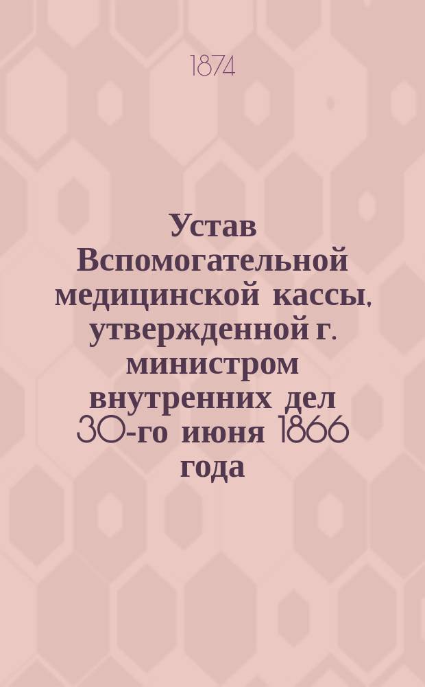 Устав Вспомогательной медицинской кассы, утвержденной г. министром внутренних дел 30-го июня 1866 года