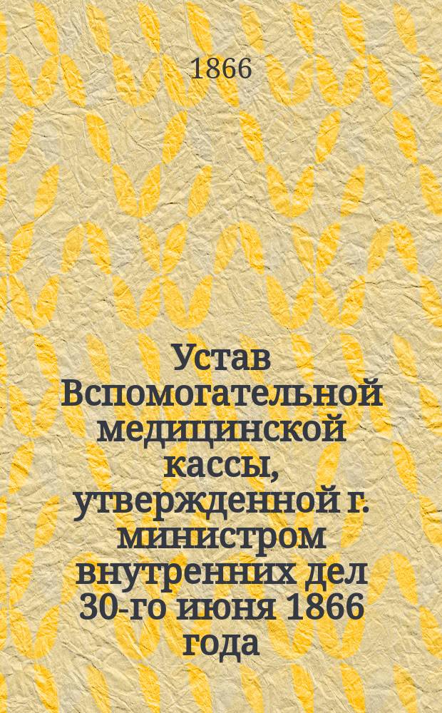 Устав Вспомогательной медицинской кассы, утвержденной г. министром внутренних дел 30-го июня 1866 года