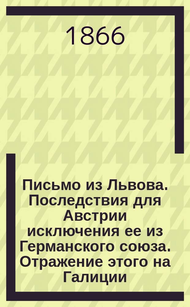 Письмо из Львова. Последствия для Австрии исключения ее из Германского союза. Отражение этого на Галиции. Политика Австрии в Галиции до и после третьего раздела Польши...