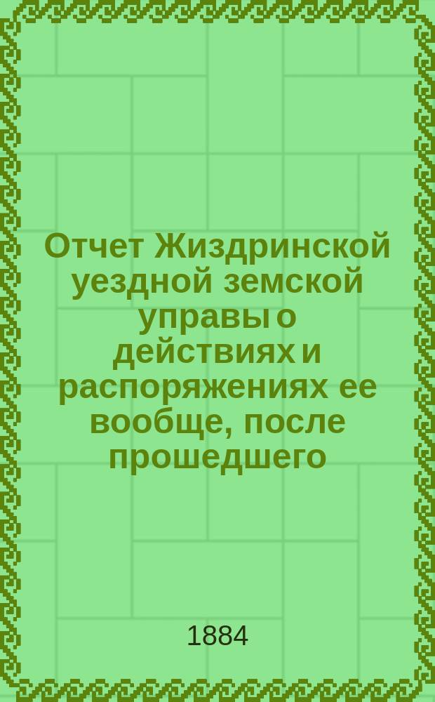 Отчет Жиздринской уездной земской управы о действиях и распоряжениях ее вообще, после прошедшего... уездного земского собрания... XIX очередного... бывшего в октябре месяце 1883 года