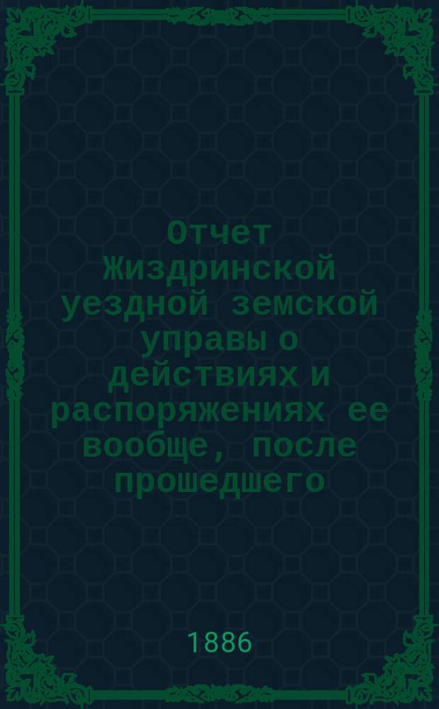 Отчет Жиздринской уездной земской управы о действиях и распоряжениях ее вообще, после прошедшего... уездного земского собрания... XXI очередного... бывшего в октябре месяце 1885 г.