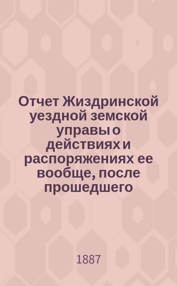 Отчет Жиздринской уездной земской управы о действиях и распоряжениях ее вообще, после прошедшего... уездного земского собрания... XXII очередного... бывшего в октябре месяце 1886 года