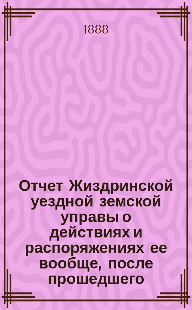 Отчет Жиздринской уездной земской управы о действиях и распоряжениях ее вообще, после прошедшего... уездного земского собрания... XXIII очередного... бывшего в октябре месяце 1887 года