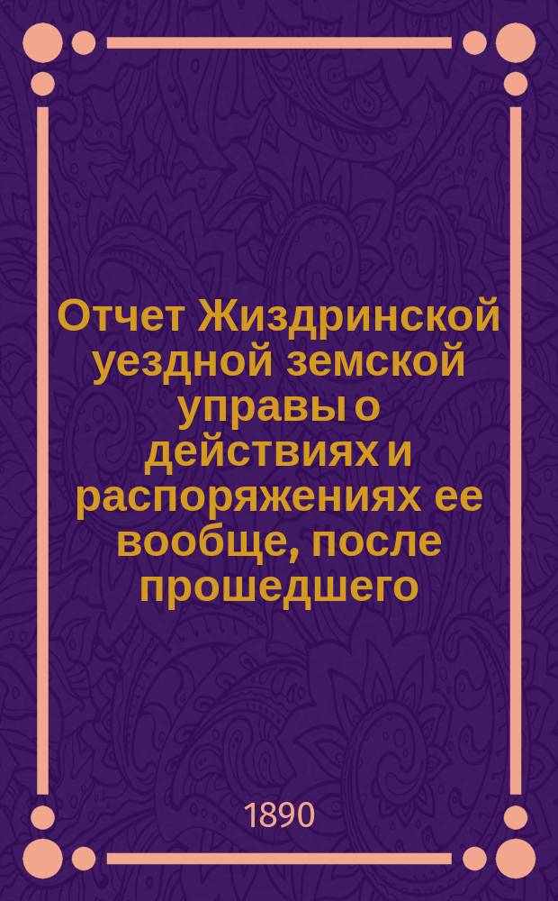 Отчет Жиздринской уездной земской управы о действиях и распоряжениях ее вообще, после прошедшего... уездного земского собрания... XXV-го очередного... бывшего в октябре месяце 1889 года