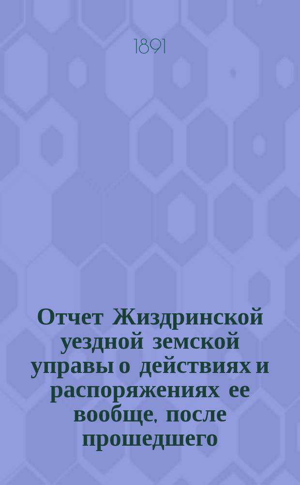 Отчет Жиздринской уездной земской управы о действиях и распоряжениях ее вообще, после прошедшего... уездного земского собрания... XXVI-го очередного... бывшего в октябре месяце 1890 года