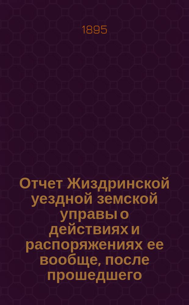 Отчет Жиздринской уездной земской управы о действиях и распоряжениях ее вообще, после прошедшего... уездного земского собрания... XXIX очередного... бывшего в октябре месяце 1893 года : XXIX очередного... бывшего в октябре месяце 1893 года, и чрезвычайных, бывших 22 января, 19 апреля и 9-го сентября 1893 года