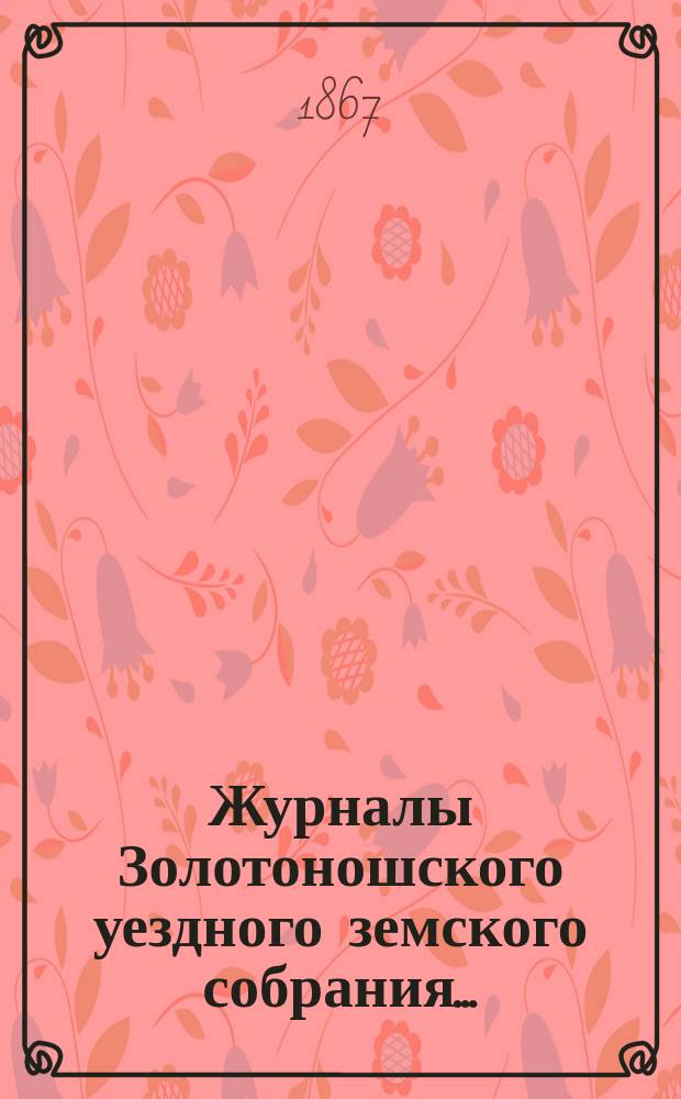 Журналы Золотоношского уездного земского собрания.. : С прил. очередного за 1867 год