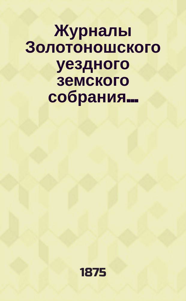 Журналы Золотоношского уездного земского собрания.. : С прил. [очередного] XI созыва, в июне 1875 года