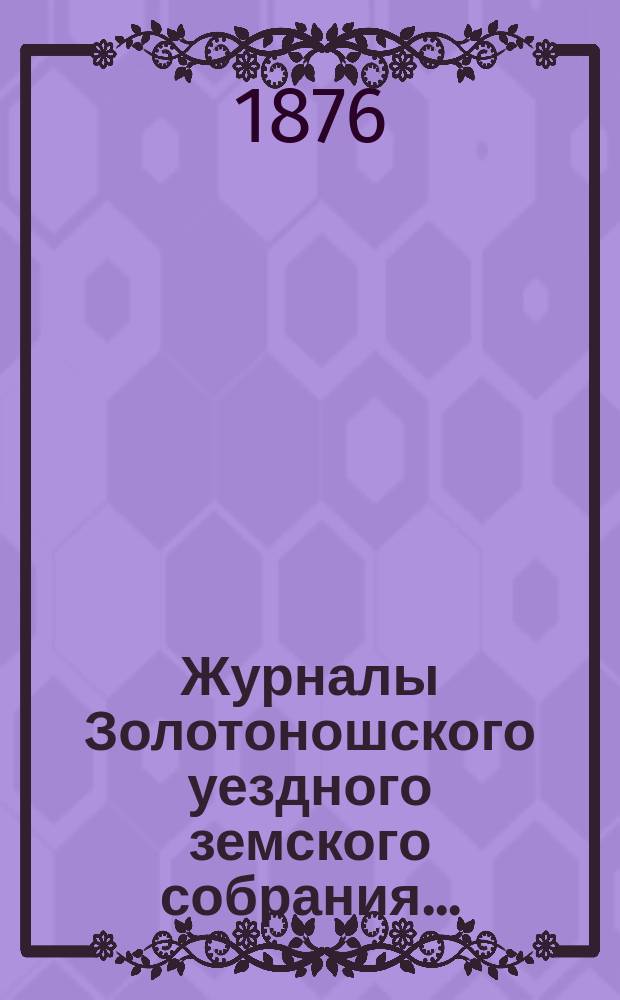 Журналы Золотоношского уездного земского собрания.. : С прил. очередного XII созыва... 25, 26-го июня и чрезвычайного... 28-го августа 1876 года