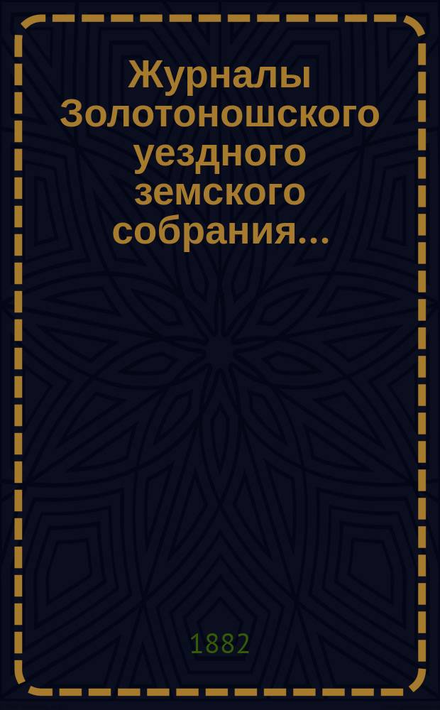 Журналы Золотоношского уездного земского собрания.. : С прил. XVIII очередного... : XVIII очередного и экстренных созывов... 30 июня, 1, 2,3, 21 и 22 июля и 20 октября 1882 года