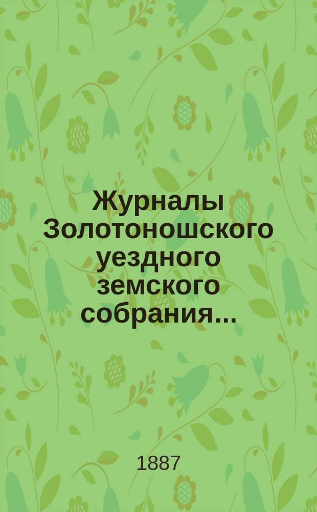 Журналы Золотоношского уездного земского собрания.. : С прил. чрезвычайного... : чрезвычайного... 11 мая, XXII-го очередного... 1, 2, 3 и 4 июля и чрезвычайного... 28-го августа 1886 г.
