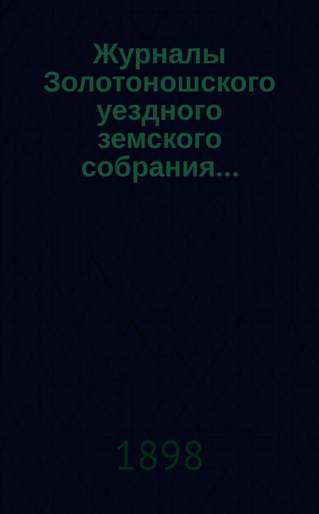 Журналы Золотоношского уездного земского собрания.. : С прил. чрезвычайной сессии 18-го апреля 1898 года