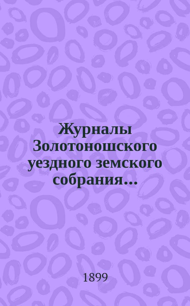 Журналы Золотоношского уездного земского собрания.. : С прил. чрезвычайного созыва 3 февраля 1899 года
