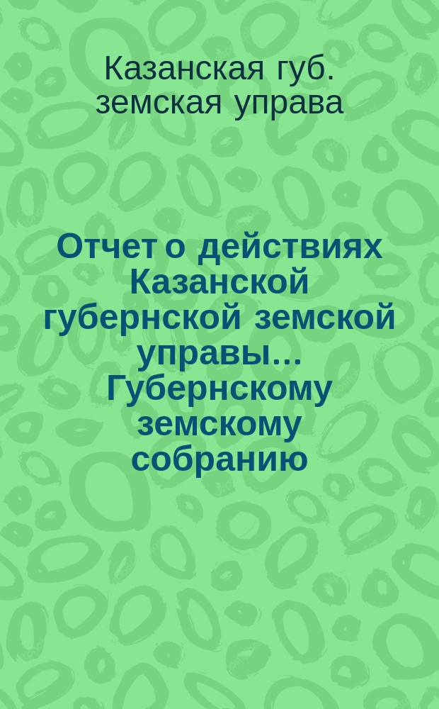 Отчет о действиях Казанской губернской земской управы... Губернскому земскому собранию...