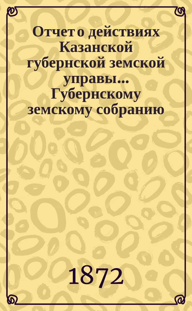 Отчет о действиях Казанской губернской земской управы... Губернскому земскому собранию... с 1 октября 1871 по 1 октября 1872 г.