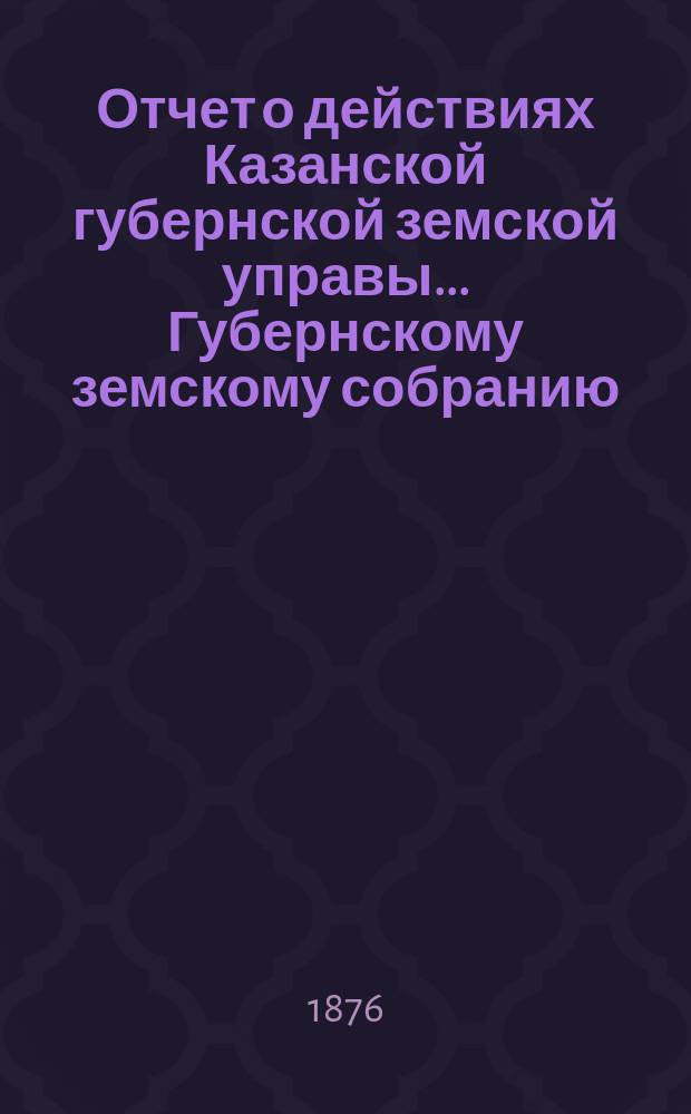 Отчет о действиях Казанской губернской земской управы... Губернскому земскому собранию... с 1 октября 1875 по 1 октября 1876 г.