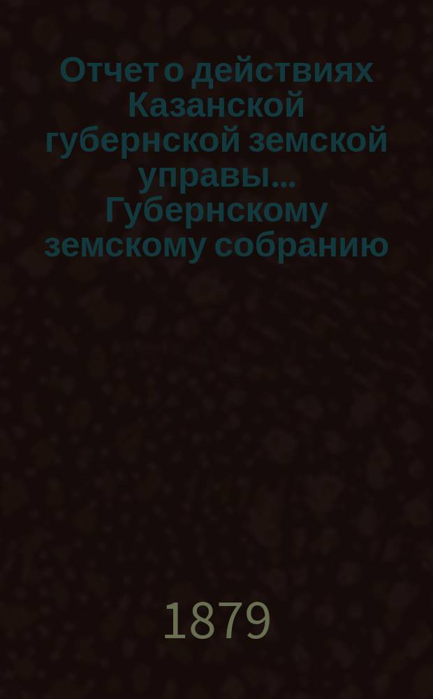 Отчет о действиях Казанской губернской земской управы... Губернскому земскому собранию... с 1 сентября 1878 по 1 сентября 1879 г.