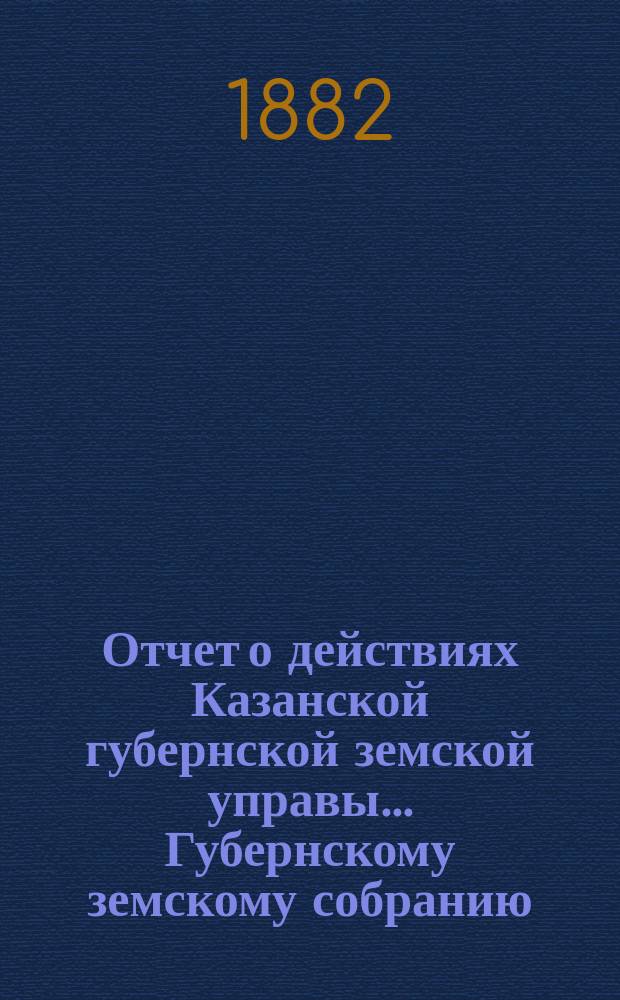 Отчет о действиях Казанской губернской земской управы... Губернскому земскому собранию... с 1-го сентября 1881 по 1-е сентября 1882 г.