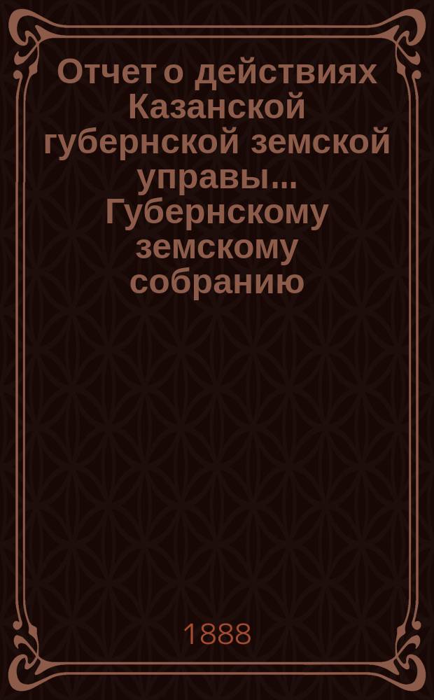 Отчет о действиях Казанской губернской земской управы... Губернскому земскому собранию... с 1-го сентября 1887 по 1-е сентября 1888 г.