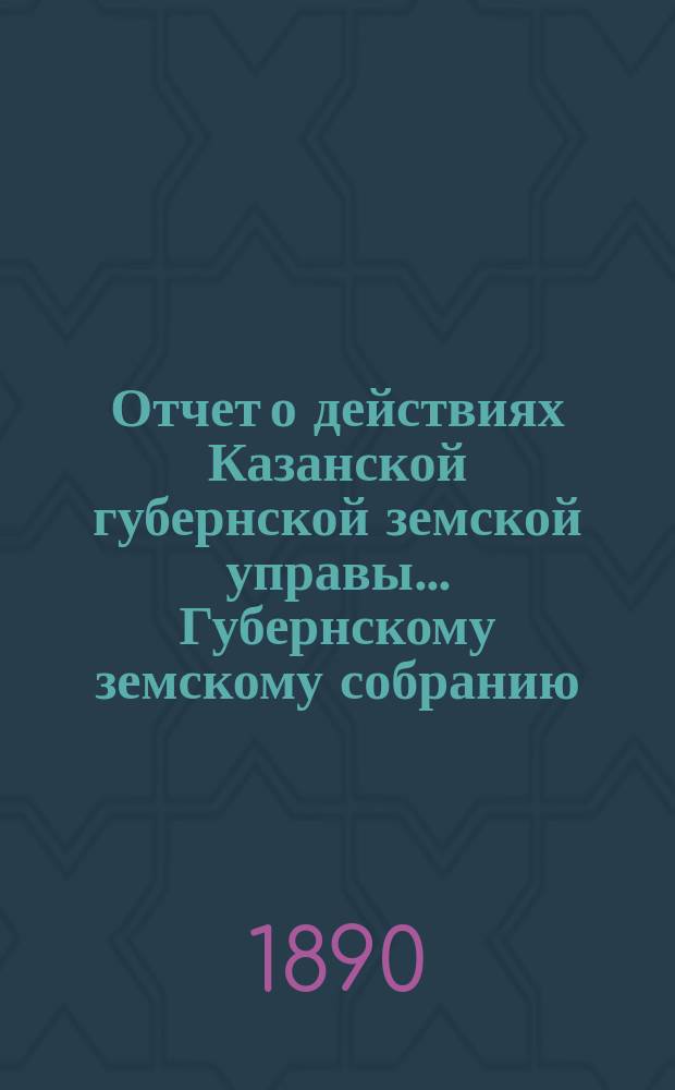 Отчет о действиях Казанской губернской земской управы... Губернскому земскому собранию... с 1-го сентября 1889 по 1-е сентября 1890 г.