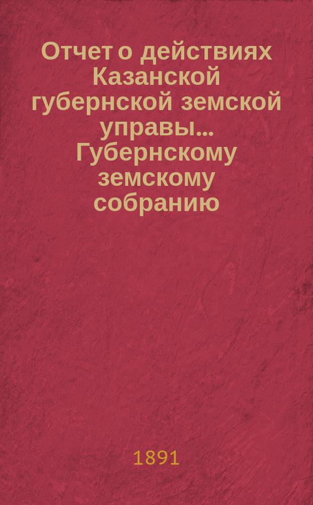 Отчет о действиях Казанской губернской земской управы... Губернскому земскому собранию... с 1-го сентября 1890 по 1-е сентября 1891 г.