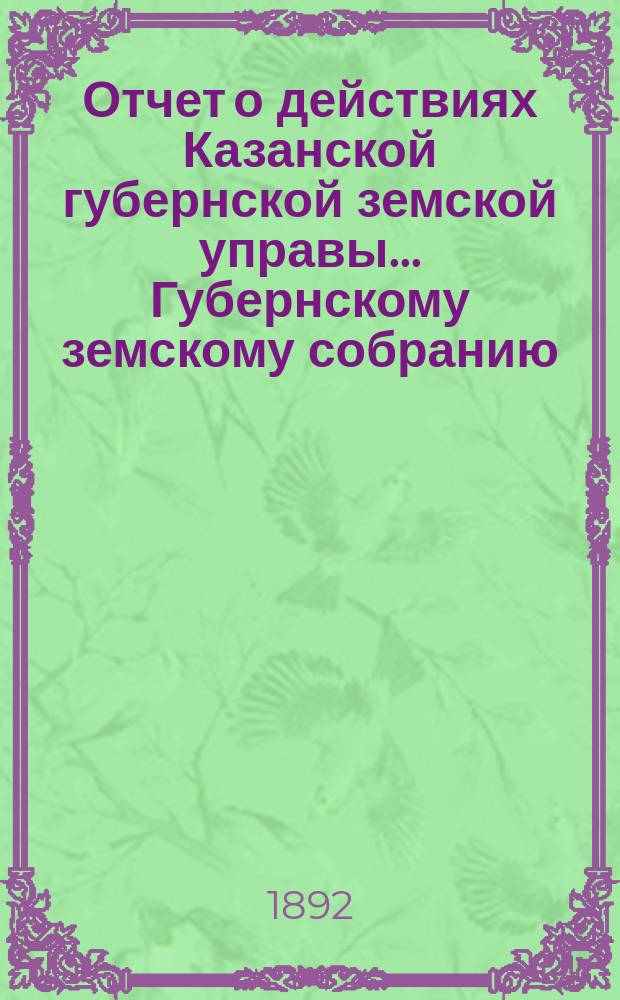 Отчет о действиях Казанской губернской земской управы... Губернскому земскому собранию... с 1-го сентября 1891 по 1-е сентября 1892 г. [Отд. 1, 2-4-7]