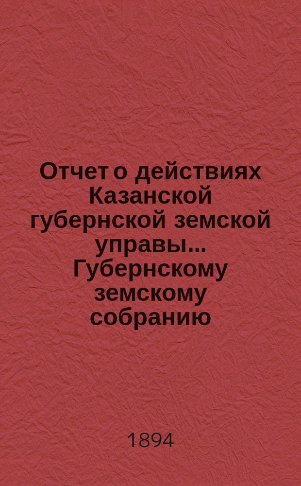 Отчет о действиях Казанской губернской земской управы... Губернскому земскому собранию... с 1 сентября 1893 по 1 сентября 1894 года