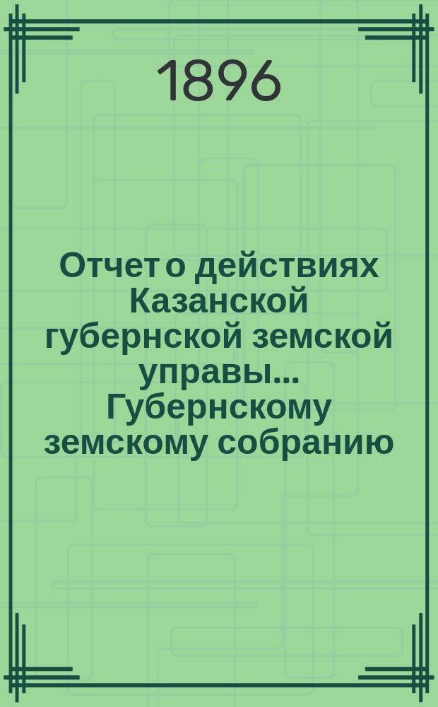 Отчет о действиях Казанской губернской земской управы... Губернскому земскому собранию... с 1 сентября 1895 г. по 1 сентября 1896 г.
