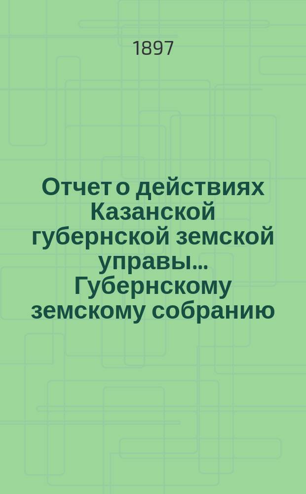 Отчет о действиях Казанской губернской земской управы... Губернскому земскому собранию... с 1 сентября 1896 по 1 сентября 1897 года