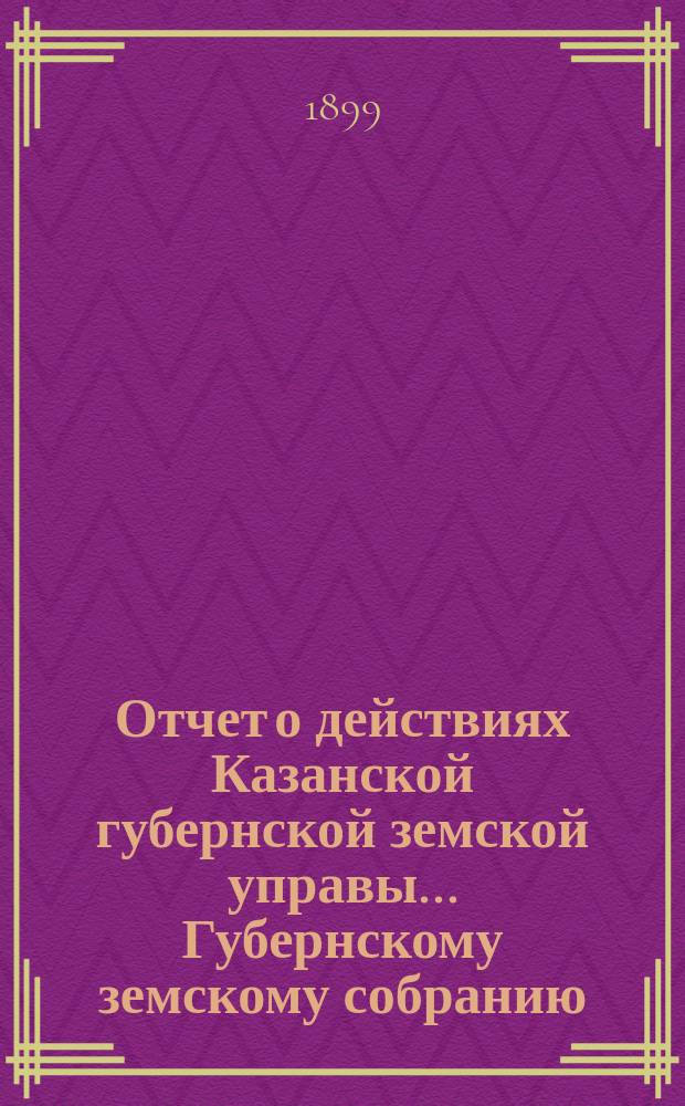 Отчет о действиях Казанской губернской земской управы... Губернскому земскому собранию... с 1 сентября 1898 по 1 сентября 1899 года
