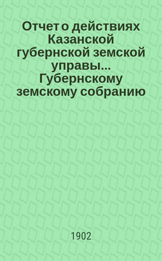 Отчет о действиях Казанской губернской земской управы... Губернскому земскому собранию... с 1 сентября 1901 по 1 сентября 1902 года