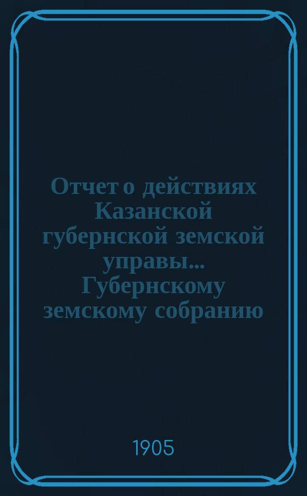 Отчет о действиях Казанской губернской земской управы... Губернскому земскому собранию... с 1 сентября 1904 по 1 сентября 1905 года. Отд. 1